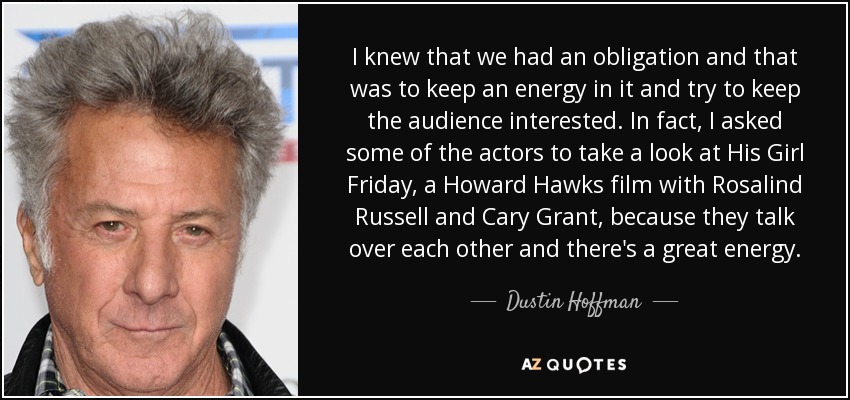 I knew that we had an obligation and that was to keep an energy in it and try to keep the audience interested. In fact, I asked some of the actors to take a look at His Girl Friday, a Howard Hawks film with Rosalind Russell and Cary Grant, because they talk over each other and there's a great energy. - Dustin Hoffman