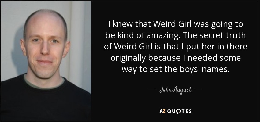 I knew that Weird Girl was going to be kind of amazing. The secret truth of Weird Girl is that I put her in there originally because I needed some way to set the boys' names. - John August