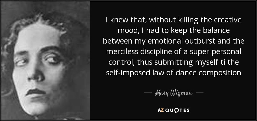 I knew that, without killing the creative mood, I had to keep the balance between my emotional outburst and the merciless discipline of a super-personal control, thus submitting myself ti the self-imposed law of dance composition - Mary Wigman