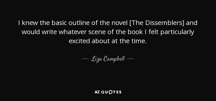 I knew the basic outline of the novel [The Dissemblers] and would write whatever scene of the book I felt particularly excited about at the time. - Liza Campbell