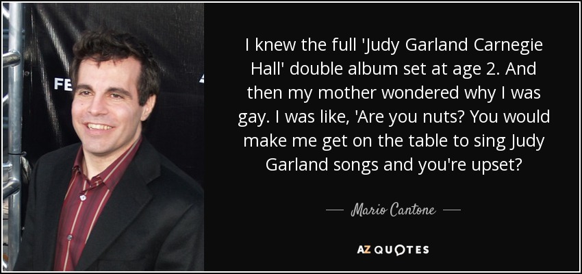 I knew the full 'Judy Garland Carnegie Hall' double album set at age 2. And then my mother wondered why I was gay. I was like, 'Are you nuts? You would make me get on the table to sing Judy Garland songs and you're upset? - Mario Cantone