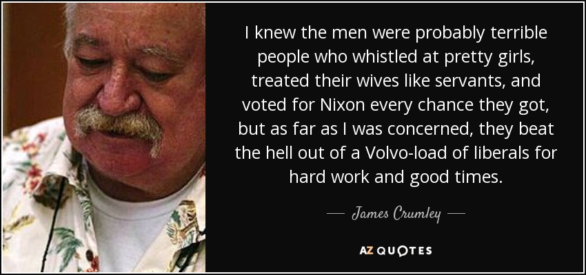 I knew the men were probably terrible people who whistled at pretty girls, treated their wives like servants, and voted for Nixon every chance they got, but as far as I was concerned, they beat the hell out of a Volvo-load of liberals for hard work and good times. - James Crumley