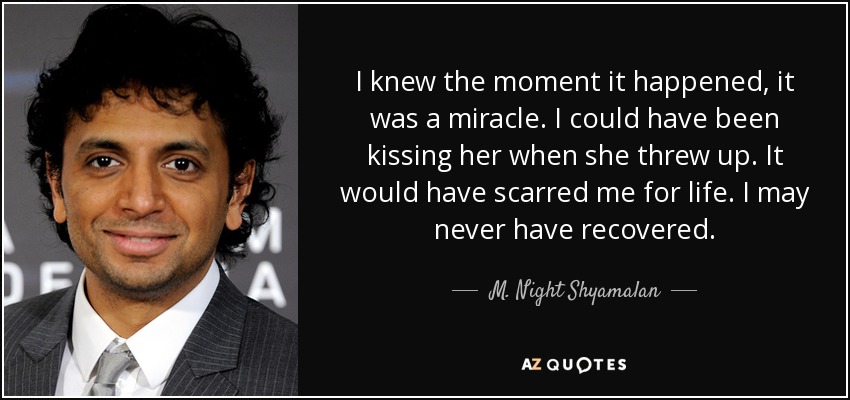 I knew the moment it happened, it was a miracle. I could have been kissing her when she threw up. It would have scarred me for life. I may never have recovered. - M. Night Shyamalan