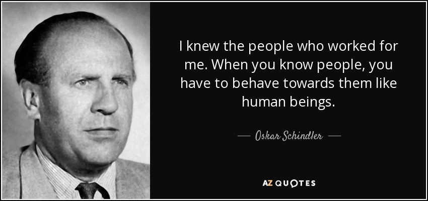 I knew the people who worked for me. When you know people, you have to behave towards them like human beings. - Oskar Schindler