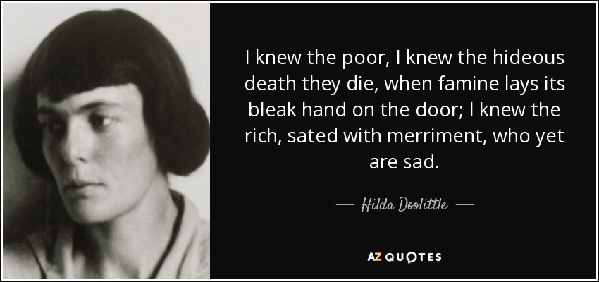 I knew the poor, I knew the hideous death they die, when famine lays its bleak hand on the door; I knew the rich, sated with merriment, who yet are sad. - Hilda Doolittle