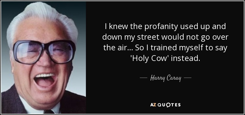 I knew the profanity used up and down my street would not go over the air... So I trained myself to say 'Holy Cow' instead. - Harry Caray