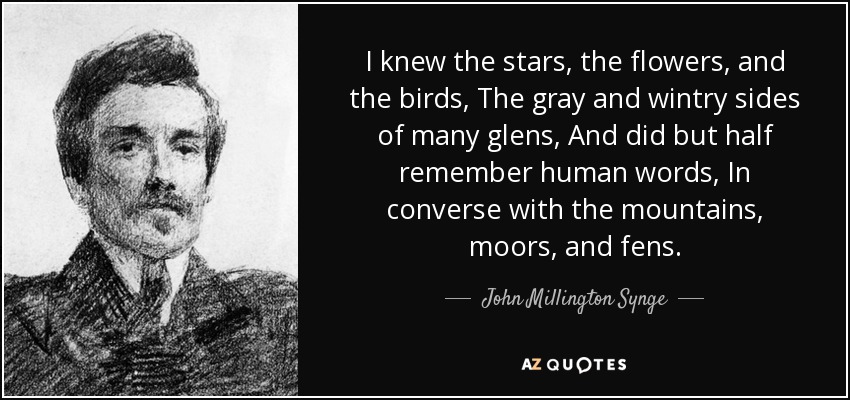 I knew the stars, the flowers, and the birds, The gray and wintry sides of many glens, And did but half remember human words, In converse with the mountains, moors, and fens. - John Millington Synge