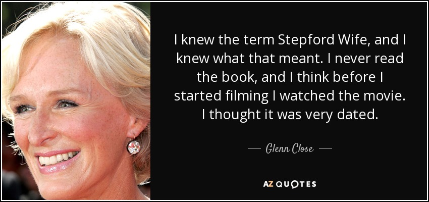 I knew the term Stepford Wife, and I knew what that meant. I never read the book, and I think before I started filming I watched the movie. I thought it was very dated. - Glenn Close