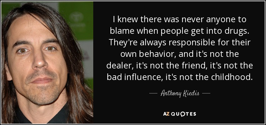 I knew there was never anyone to blame when people get into drugs. They're always responsible for their own behavior, and it's not the dealer, it's not the friend, it's not the bad influence, it's not the childhood. - Anthony Kiedis