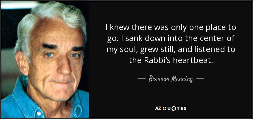 I knew there was only one place to go. I sank down into the center of my soul, grew still, and listened to the Rabbi's heartbeat. - Brennan Manning