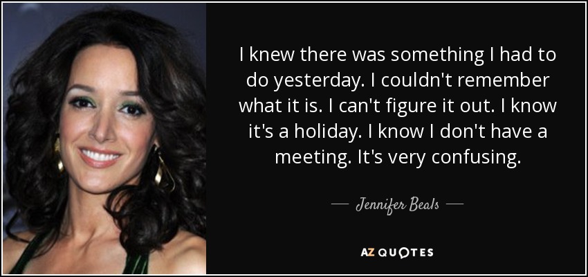 I knew there was something I had to do yesterday. I couldn't remember what it is. I can't figure it out. I know it's a holiday. I know I don't have a meeting. It's very confusing. - Jennifer Beals