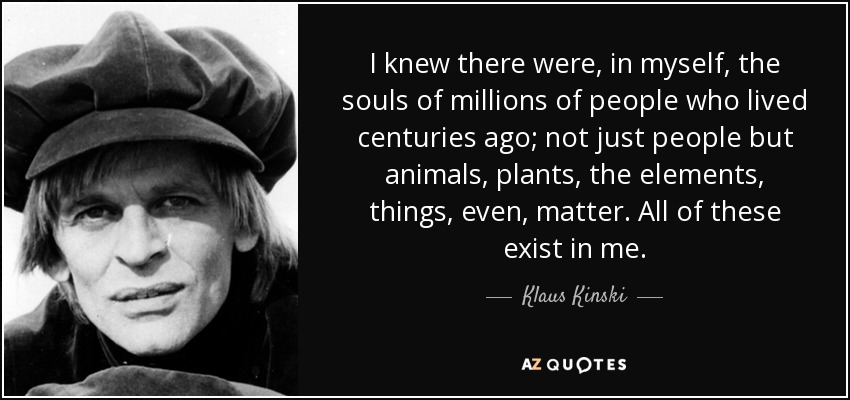 I knew there were, in myself, the souls of millions of people who lived centuries ago; not just people but animals, plants, the elements, things, even, matter. All of these exist in me. - Klaus Kinski