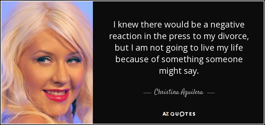 I knew there would be a negative reaction in the press to my divorce, but I am not going to live my life because of something someone might say. - Christina Aguilera