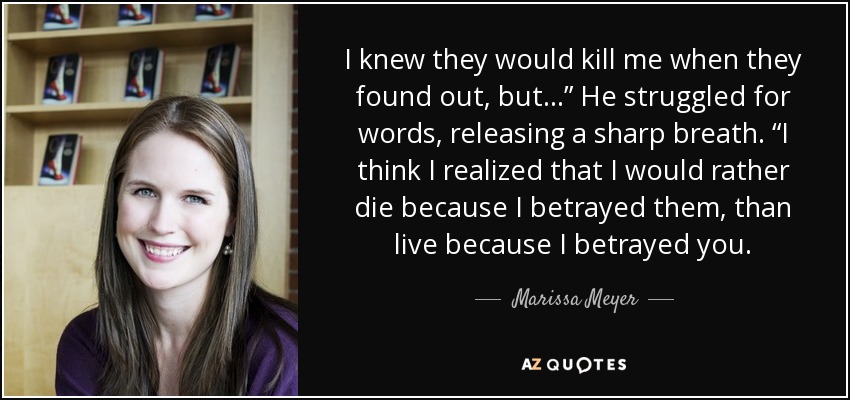 I knew they would kill me when they found out, but…” He struggled for words, releasing a sharp breath. “I think I realized that I would rather die because I betrayed them, than live because I betrayed you. - Marissa Meyer