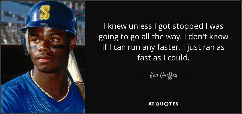 I knew unless I got stopped I was going to go all the way. I don't know if I can run any faster. I just ran as fast as I could. - Ken Griffey, Jr.