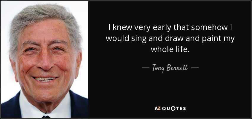 I knew very early that somehow I would sing and draw and paint my whole life. - Tony Bennett