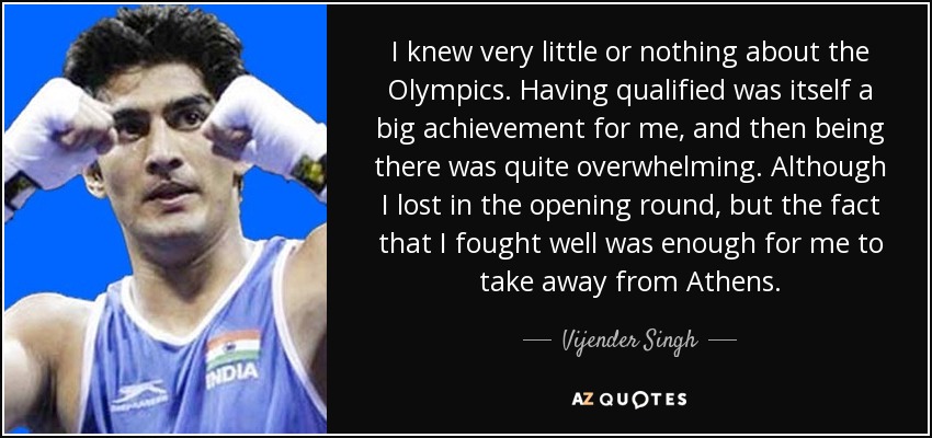 I knew very little or nothing about the Olympics. Having qualified was itself a big achievement for me, and then being there was quite overwhelming. Although I lost in the opening round, but the fact that I fought well was enough for me to take away from Athens. - Vijender Singh