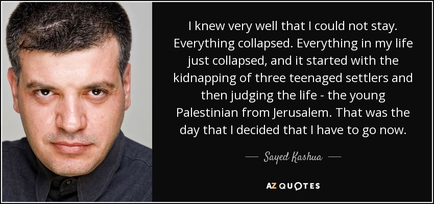 I knew very well that I could not stay. Everything collapsed. Everything in my life just collapsed, and it started with the kidnapping of three teenaged settlers and then judging the life - the young Palestinian from Jerusalem. That was the day that I decided that I have to go now. - Sayed Kashua