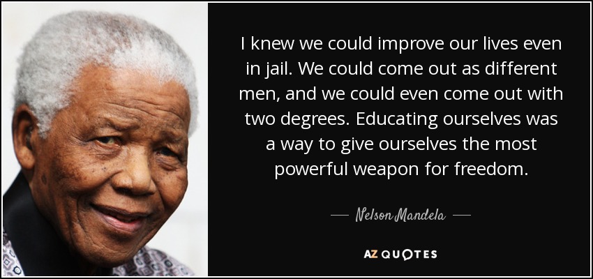 I knew we could improve our lives even in jail. We could come out as different men, and we could even come out with two degrees. Educating ourselves was a way to give ourselves the most powerful weapon for freedom. - Nelson Mandela