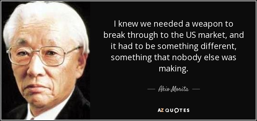 I knew we needed a weapon to break through to the US market, and it had to be something different, something that nobody else was making. - Akio Morita