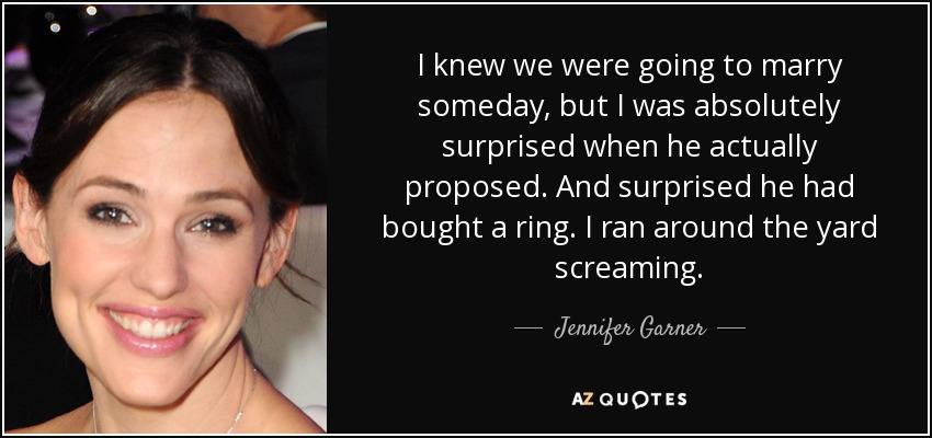 I knew we were going to marry someday, but I was absolutely surprised when he actually proposed. And surprised he had bought a ring. I ran around the yard screaming. - Jennifer Garner
