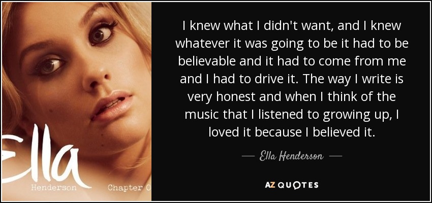 I knew what I didn't want, and I knew whatever it was going to be it had to be believable and it had to come from me and I had to drive it. The way I write is very honest and when I think of the music that I listened to growing up, I loved it because I believed it. - Ella Henderson