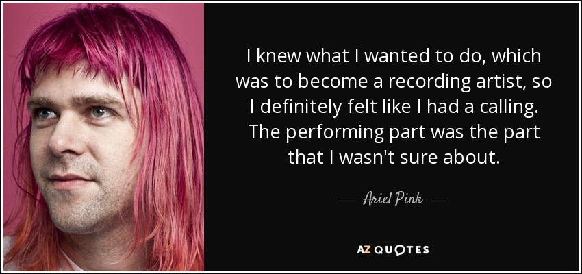 I knew what I wanted to do, which was to become a recording artist, so I definitely felt like I had a calling. The performing part was the part that I wasn't sure about. - Ariel Pink