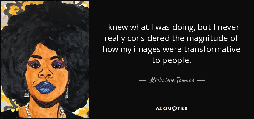 I knew what I was doing, but I never really considered the magnitude of how my images were transformative to people. - Mickalene Thomas