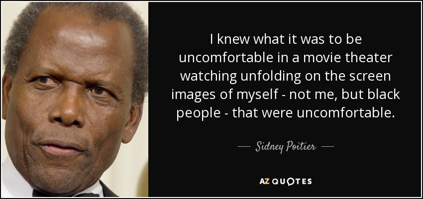 I knew what it was to be uncomfortable in a movie theater watching unfolding on the screen images of myself - not me, but black people - that were uncomfortable. - Sidney Poitier