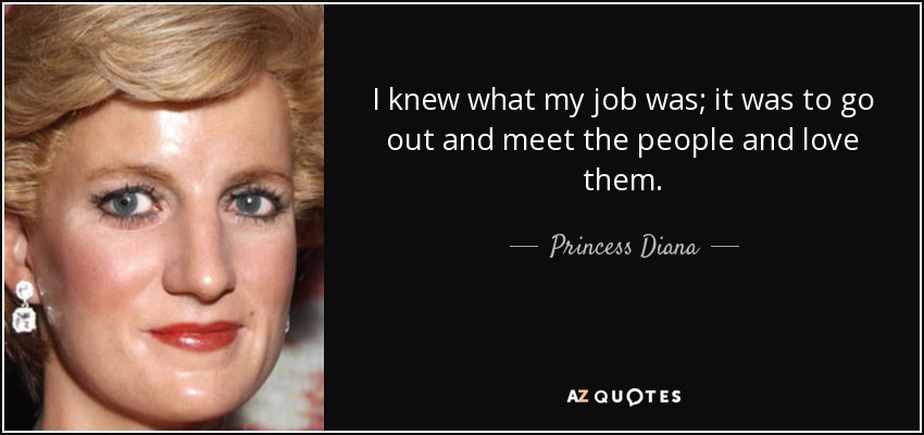 I knew what my job was; it was to go out and meet the people and love them. - Princess Diana