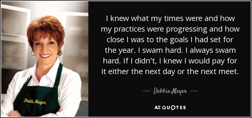 I knew what my times were and how my practices were progressing and how close I was to the goals I had set for the year. I swam hard. I always swam hard. If I didn't, I knew I would pay for it either the next day or the next meet. - Debbie Meyer