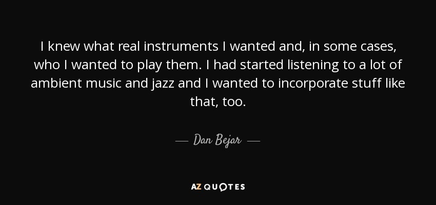 I knew what real instruments I wanted and, in some cases, who I wanted to play them. I had started listening to a lot of ambient music and jazz and I wanted to incorporate stuff like that, too. - Dan Bejar