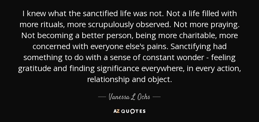 I knew what the sanctified life was not. Not a life filled with more rituals, more scrupulously observed. Not more praying. Not becoming a better person, being more charitable, more concerned with everyone else's pains. Sanctifying had something to do with a sense of constant wonder - feeling gratitude and finding significance everywhere, in every action, relationship and object. - Vanessa L Ochs
