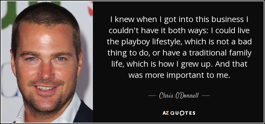I knew when I got into this business I couldn't have it both ways: I could live the playboy lifestyle, which is not a bad thing to do, or have a traditional family life, which is how I grew up. And that was more important to me. - Chris O'Donnell