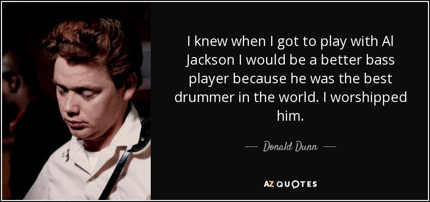 I knew when I got to play with Al Jackson I would be a better bass player because he was the best drummer in the world. I worshipped him. - Donald Dunn