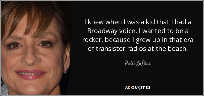 I knew when I was a kid that I had a Broadway voice. I wanted to be a rocker, because I grew up in that era of transistor radios at the beach. - Patti LuPone