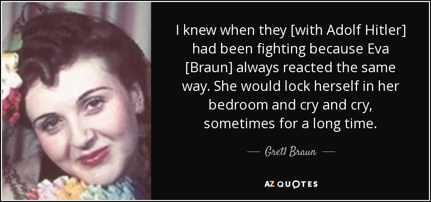 I knew when they [with Adolf Hitler] had been fighting because Eva [Braun] always reacted the same way. She would lock herself in her bedroom and cry and cry, sometimes for a long time. - Gretl Braun