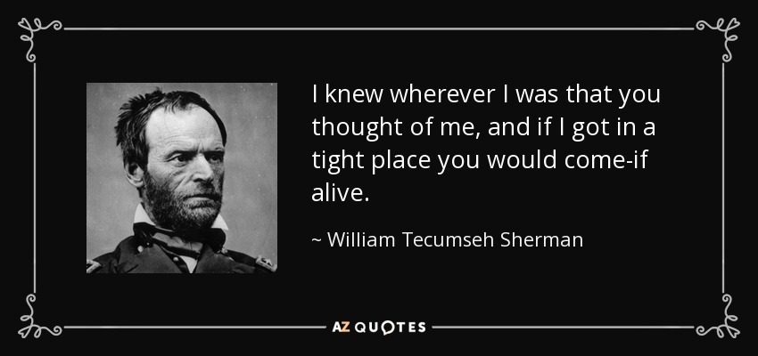 I knew wherever I was that you thought of me, and if I got in a tight place you would come-if alive. - William Tecumseh Sherman