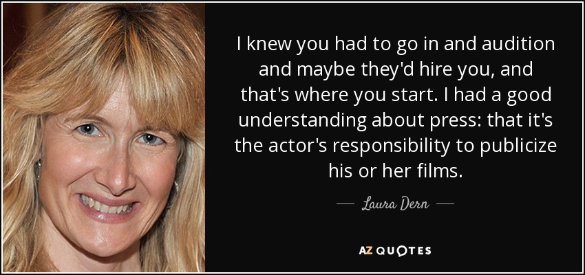 I knew you had to go in and audition and maybe they'd hire you, and that's where you start. I had a good understanding about press: that it's the actor's responsibility to publicize his or her films. - Laura Dern
