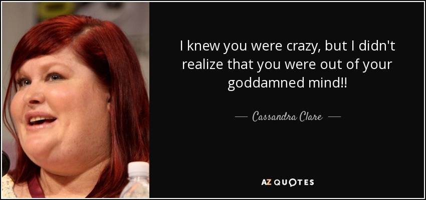 I knew you were crazy, but I didn't realize that you were out of your goddamned mind!! - Cassandra Clare