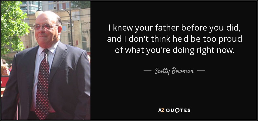 I knew your father before you did, and I don't think he'd be too proud of what you're doing right now. - Scotty Bowman