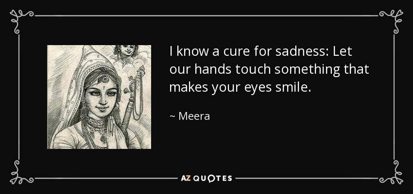 I know a cure for sadness: Let our hands touch something that makes your eyes smile. - Meera