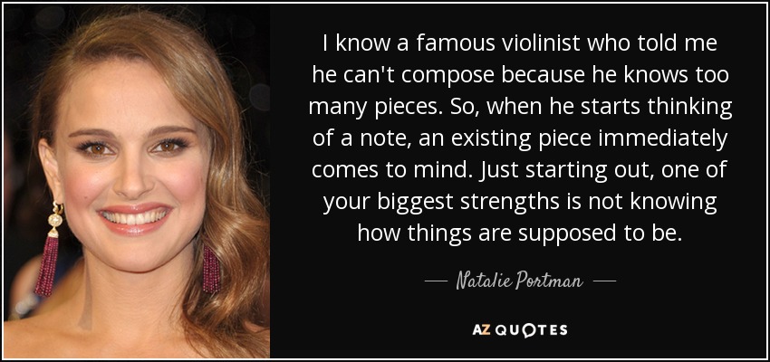 I know a famous violinist who told me he can't compose because he knows too many pieces. So, when he starts thinking of a note, an existing piece immediately comes to mind. Just starting out, one of your biggest strengths is not knowing how things are supposed to be. - Natalie Portman