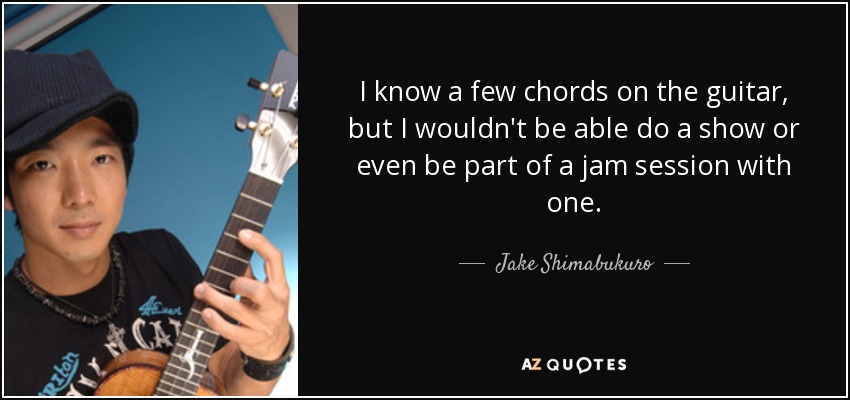 I know a few chords on the guitar, but I wouldn't be able do a show or even be part of a jam session with one. - Jake Shimabukuro