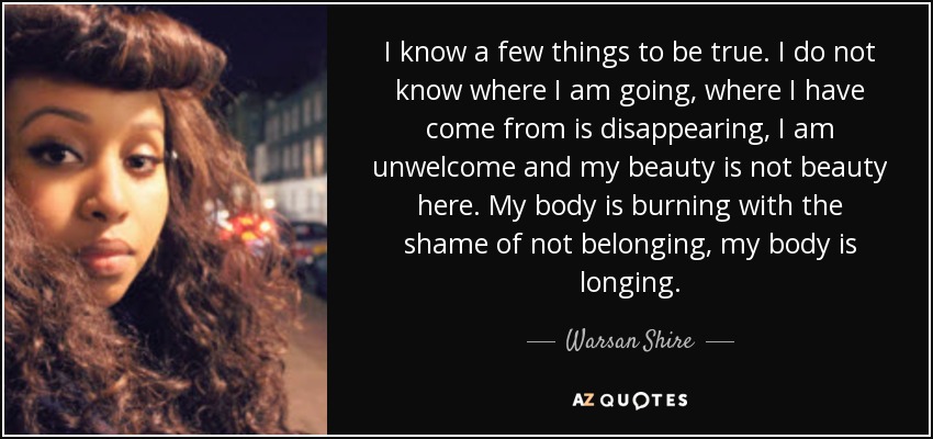 I know a few things to be true. I do not know where I am going, where I have come from is disappearing, I am unwelcome and my beauty is not beauty here. My body is burning with the shame of not belonging, my body is longing. - Warsan Shire