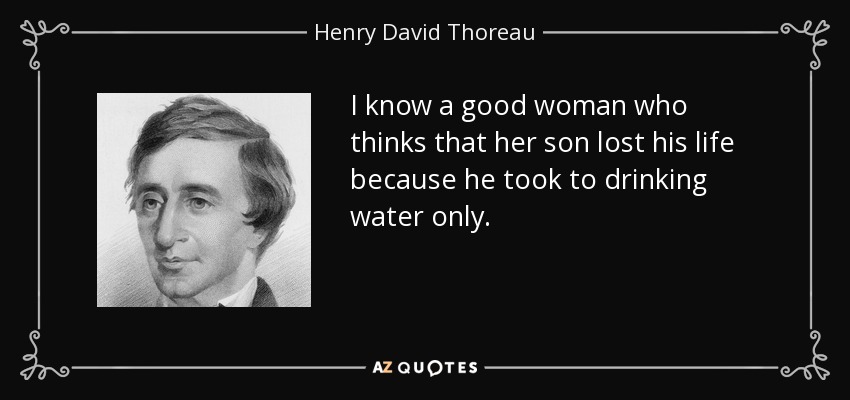 I know a good woman who thinks that her son lost his life because he took to drinking water only. - Henry David Thoreau