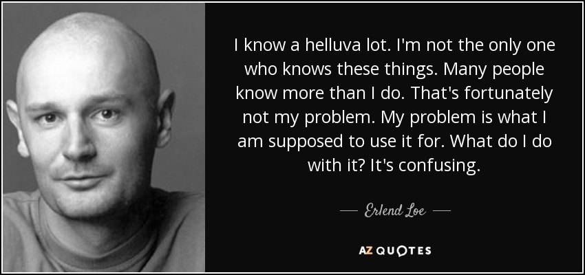 I know a helluva lot. I'm not the only one who knows these things. Many people know more than I do. That's fortunately not my problem. My problem is what I am supposed to use it for. What do I do with it? It's confusing. - Erlend Loe