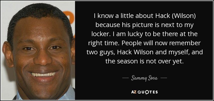 I know a little about Hack (Wilson) because his picture is next to my locker. I am lucky to be there at the right time. People will now remember two guys, Hack Wilson and myself, and the season is not over yet. - Sammy Sosa