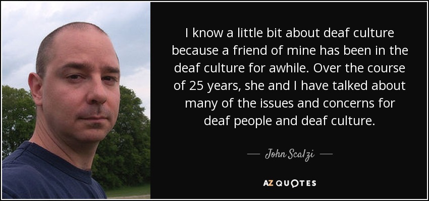 I know a little bit about deaf culture because a friend of mine has been in the deaf culture for awhile. Over the course of 25 years, she and I have talked about many of the issues and concerns for deaf people and deaf culture. - John Scalzi