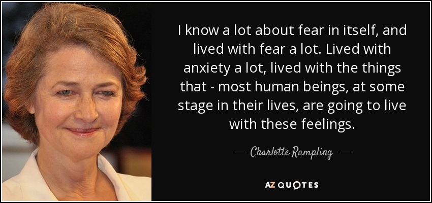 I know a lot about fear in itself, and lived with fear a lot. Lived with anxiety a lot, lived with the things that - most human beings, at some stage in their lives, are going to live with these feelings. - Charlotte Rampling